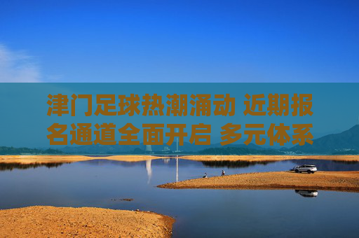 津门足球热潮涌动 近期报名通道全面开启 多元体系点燃全民参与热情,津门足球报名通道开启 多元体系点燃全民参与热情
