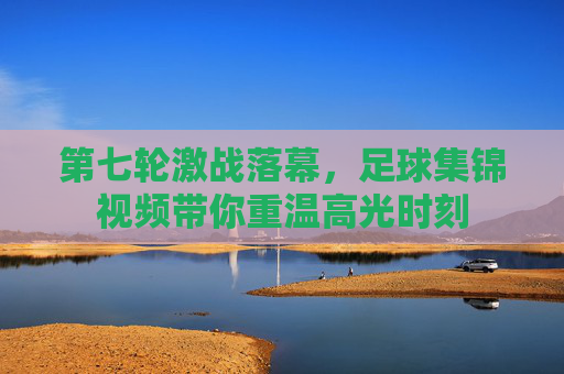 第七轮激战落幕,足球集锦视频带你重温高光时刻