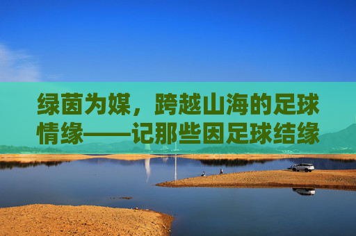 绿茵为媒，跨越山海的足球情缘——记那些因足球结缘的国家队，绿茵牵山海，国家队足球情缘