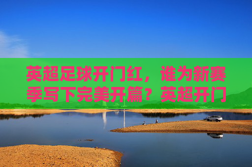 英超足球开门红,谁为新赛季写下完美开篇?英超开门红,谁为新季写下完美开篇?