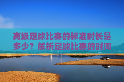 高级足球比赛的标准时长是多少？解析足球比赛的时间规则，高级足球比赛标准时长及时间规则解析