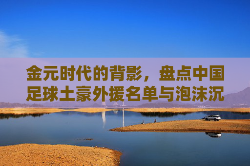 金元时代的背影,盘点中国足球土豪外援名单与泡沫沉浮,金元时代背影,中国足球土豪外援与泡沫沉浮