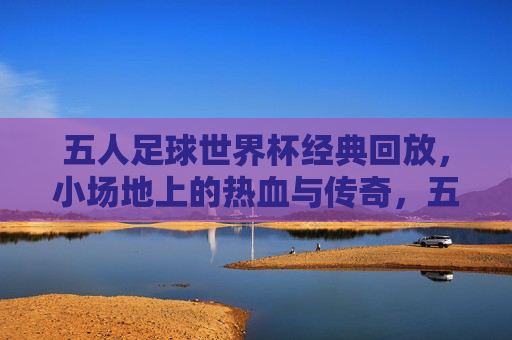 五人足球世界杯经典回放，小场地上的热血与传奇，五人足球世界杯经典回放，小场地的热血与传奇