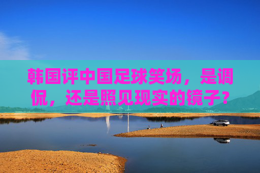 韩国评中国足球笑场,是调侃,还是照见现实的镜子?韩国评中国足球笑场,调侃还是现实映照?