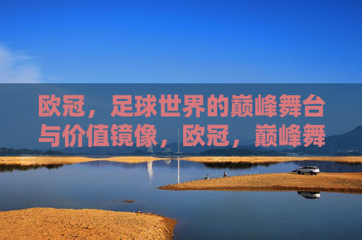 欧冠,足球世界的巅峰舞台与价值镜像,欧冠,巅峰舞台与价值镜像