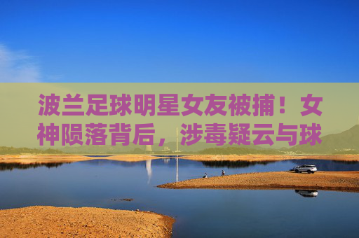 波兰足球明星女友被捕!女神陨落背后,涉毒疑云与球星生涯的隐忧,波兰球星女友涉毒被捕,女神陨落引生涯隐忧