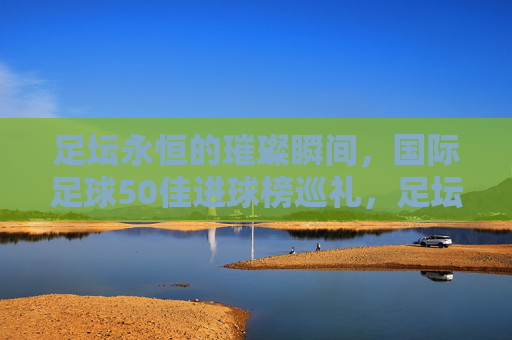 足坛永恒的璀璨瞬间,国际足球50佳进球榜巡礼,足坛永恒璀璨瞬间,国际足球50佳进球榜巡礼