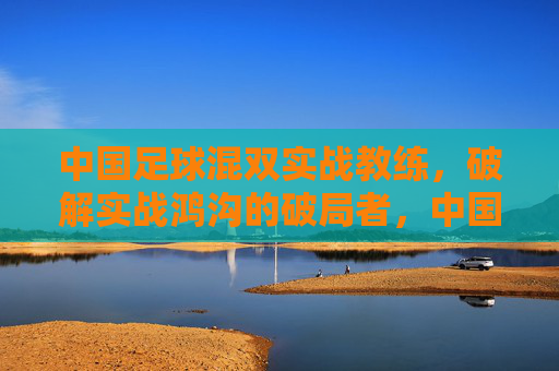 中国足球混双实战教练,破解实战鸿沟的破局者,中国足球混双实战教练,破解实战鸿沟的破局者