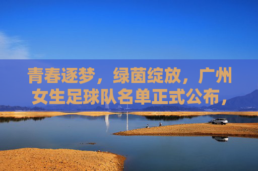 青春逐梦,绿茵绽放,广州女生足球队名单正式公布,广州女生足球队名单正式公布,青春逐梦绿茵绽放