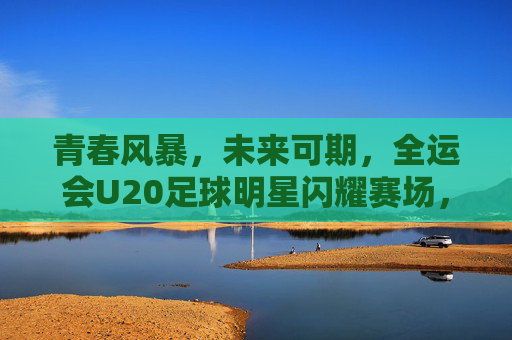 青春风暴,未来可期,全运会U20足球明星闪耀赛场,全运会U20青春风暴,足球明星闪耀未来