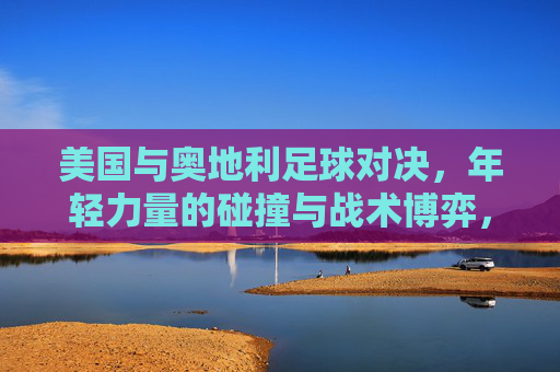 美国与奥地利足球对决，年轻力量的碰撞与战术博弈，美奥足球对决，青春力量碰撞与战术博弈