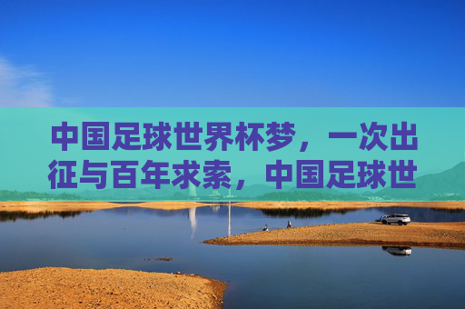中国足球世界杯梦，一次出征与百年求索，中国足球世界杯梦，一次出征百年求索