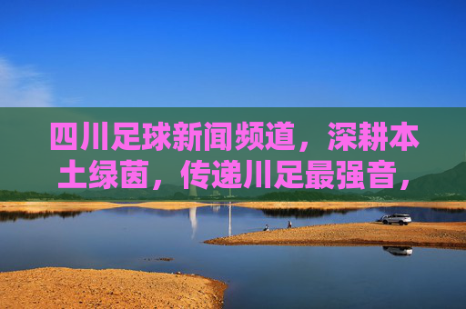 四川足球新闻频道,深耕本土绿茵,传递川足最强音,四川足球新闻频道,深耕本土绿茵,传递川足最强音