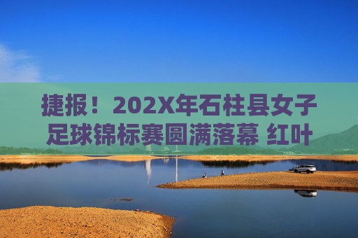 捷报!202X年石柱县女子足球锦标赛圆满落幕 红叶队勇夺桂冠,红叶队勇夺202X年石柱县女子足球锦标赛冠军