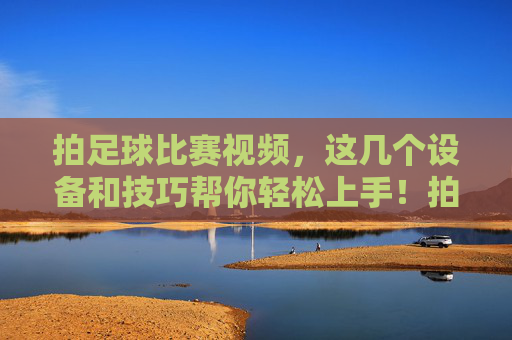 拍足球比赛视频，这几个设备和技巧帮你轻松上手！拍足球比赛视频，设备技巧助你轻松上手
