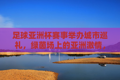 足球亚洲杯赛事举办城市巡礼，绿茵场上的亚洲激情，足球亚洲杯城市巡礼，绿茵场上的亚洲激情