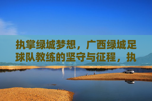执掌绿城梦想,广西绿城足球队教练的坚守与征程,执掌绿城梦想,教练的坚守与征程