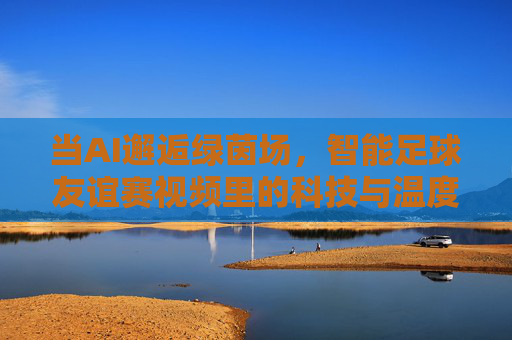 当AI邂逅绿茵场，智能足球友谊赛视频里的科技与温度，AI邂逅绿茵场，友谊赛中的科技与温度