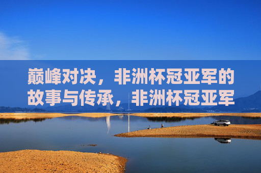 巅峰对决，非洲杯冠亚军的故事与传承，非洲杯冠亚军，巅峰对决与故事传承