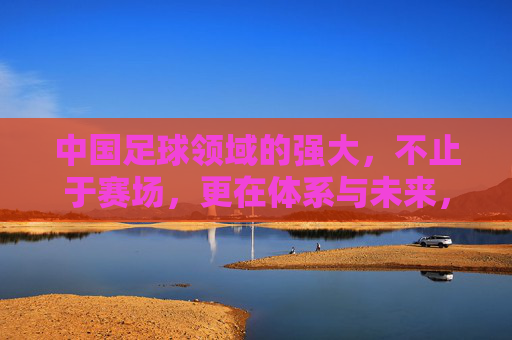 中国足球领域的强大，不止于赛场，更在体系与未来，中国足球强大不止赛场，体系筑基，未来可期