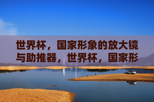 世界杯,国家形象的放大镜与助推器,世界杯,国家形象的放大镜与助推器