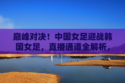 巅峰对决！中国女足迎战韩国女足，直播通道全解析，巅峰对决！中国女足迎战韩国女足直播通道全解析