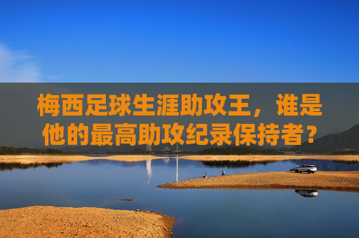 梅西足球生涯助攻王，谁是他的最高助攻纪录保持者？梅西足球生涯助攻王，最高助攻纪录保持者是谁？
