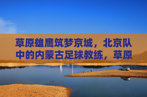 草原雄鹰筑梦京城,北京队中的内蒙古足球教练,草原雄鹰筑梦京城,北京队中的内蒙古足球教练