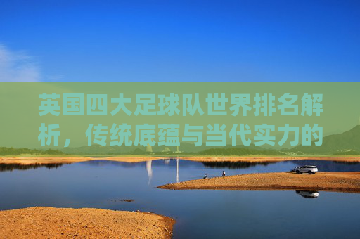 英国四大足球队世界排名解析，传统底蕴与当代实力的交织，英国四大足球队世界排名解析，传统底蕴与当代实力的交织