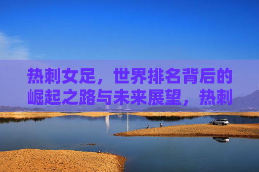 热刺女足，世界排名背后的崛起之路与未来展望，热刺女足崛起之路，从世界排名到未来展望