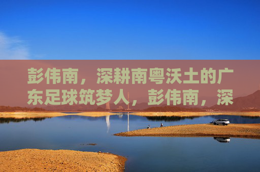 彭伟南,深耕南粤沃土的广东足球筑梦人,彭伟南,深耕南粤沃土的广东足球筑梦人