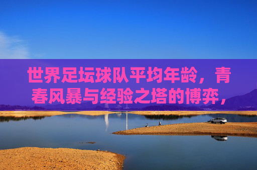 世界足坛球队平均年龄,青春风暴与经验之塔的博弈,青春风暴与经验之塔,世界足坛球队平均年龄的博弈