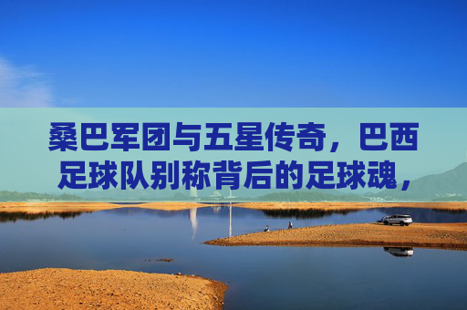 桑巴军团与五星传奇,巴西足球队别称背后的足球魂,桑巴军团与五星传奇,巴西足球队别称背后的足球魂