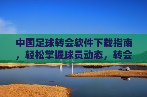 中国足球转会软件下载指南,轻松掌握球员动态,转会信息一手掌握,中国足球转会软件下载指南