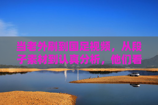当老外刷到国足视频，从段子素材到认真分析，他们看到了什么？老外看国足，从段子素材到认真分析，他们看到了什么？
