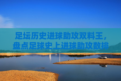 足坛历史进球助攻双料王,盘点足球史上进球助攻数排名表,足坛历史进球助攻双料王,足球史上进球助攻数排名盘点