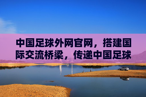 中国足球外网官网，搭建国际交流桥梁，传递中国足球新声，中国足球外网官网，搭建国际交流桥梁，传递中国足球新声