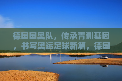 德国国奥队，传承青训基因，书写奥运足球新篇，德国国奥队传承青训基因 书写奥运足球新篇