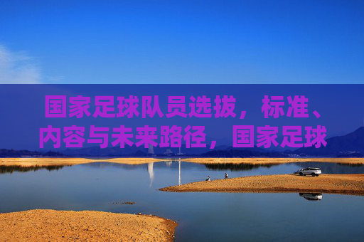 国家足球队员选拔,标准、内容与未来路径,国家足球队员选拔,标准、内容与未来路径