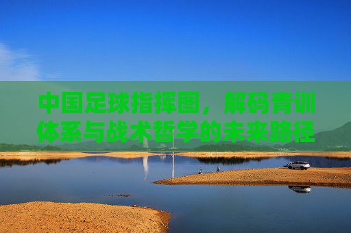 中国足球指挥图，解码青训体系与战术哲学的未来路径，中国足球青训体系与战术哲学的未来路径蓝图