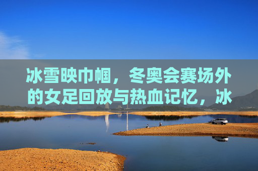 冰雪映巾帼，冬奥会赛场外的女足回放与热血记忆，冰雪映巾帼，女足赛场外的热血记忆