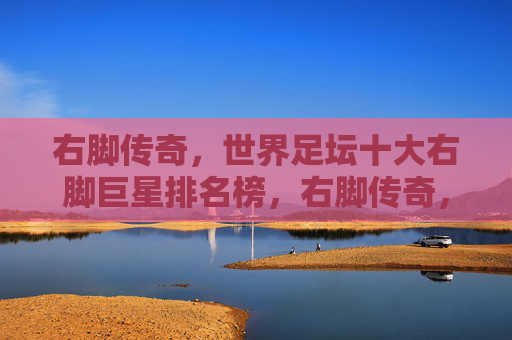 右脚传奇,世界足坛十大右脚巨星排名榜,右脚传奇,世界足坛十大右脚巨星排名榜