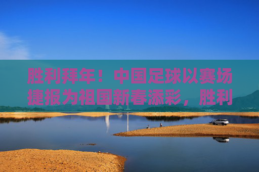 胜利拜年！中国足球以赛场捷报为祖国新春添彩，胜利拜年！中国足球赛场捷报贺新春