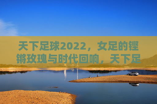 天下足球2022,女足的铿锵玫瑰与时代回响,天下足球2022,铿锵玫瑰的时代回响