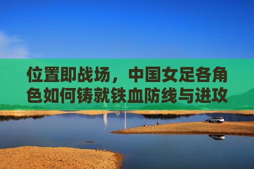 位置即战场,中国女足各角色如何铸就铁血防线与进攻利刃,位置即战场,中国女足铸就铁血防线与进攻利刃
