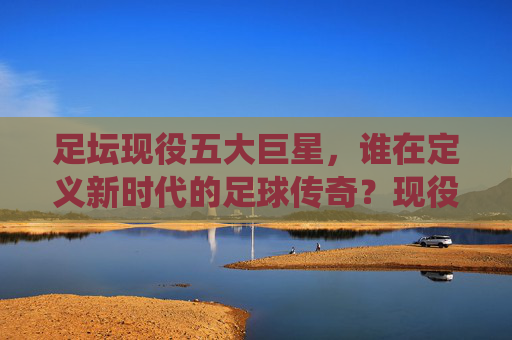 足坛现役五大巨星,谁在定义新时代的足球传奇?现役五大巨星,谁在定义新时代足球传奇?