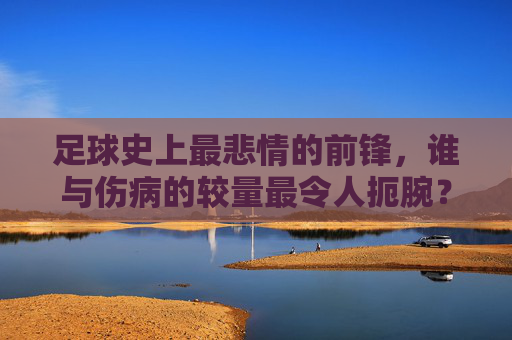 足球史上最悲情的前锋，谁与伤病的较量最令人扼腕？足球史上最悲情前锋，伤病扼腕的较量