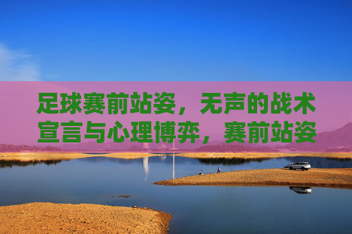 足球赛前站姿，无声的战术宣言与心理博弈，赛前站姿，无声的战术宣言与心理博弈