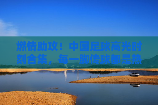 燃情助攻!中国足球高光时刻合集,每一脚传球都是热血与传承,燃情助攻,中国足球高光热血传承