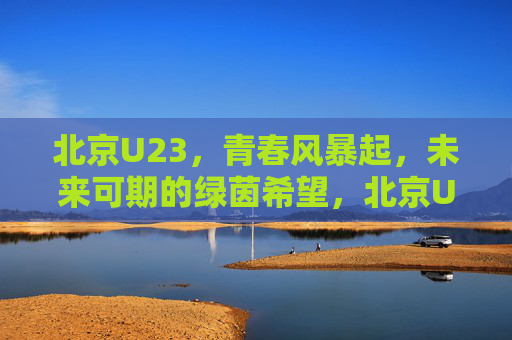 北京U23，青春风暴起，未来可期的绿茵希望，北京U23，青春风暴起，绿茵未来可期